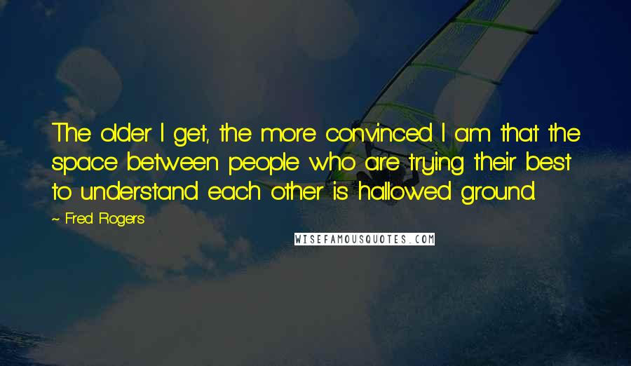 Fred Rogers Quotes: The older I get, the more convinced I am that the space between people who are trying their best to understand each other is hallowed ground.