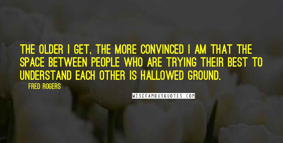 Fred Rogers Quotes: The older I get, the more convinced I am that the space between people who are trying their best to understand each other is hallowed ground.