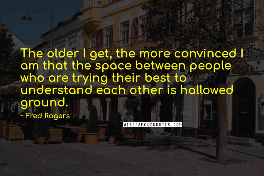 Fred Rogers Quotes: The older I get, the more convinced I am that the space between people who are trying their best to understand each other is hallowed ground.