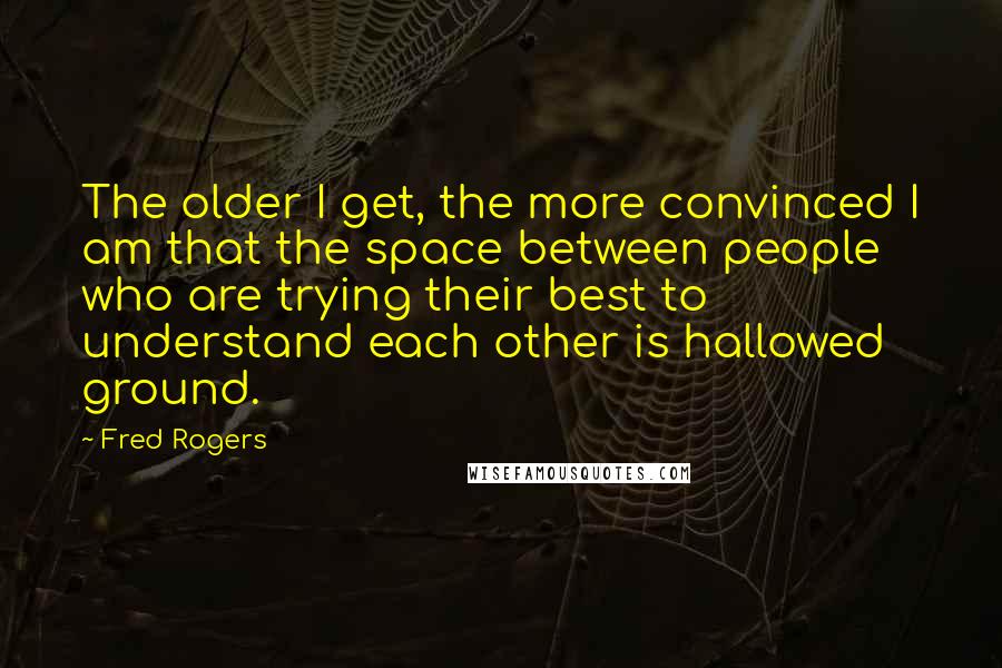 Fred Rogers Quotes: The older I get, the more convinced I am that the space between people who are trying their best to understand each other is hallowed ground.