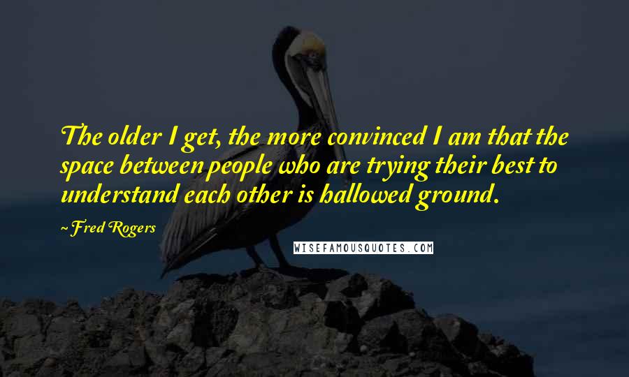 Fred Rogers Quotes: The older I get, the more convinced I am that the space between people who are trying their best to understand each other is hallowed ground.