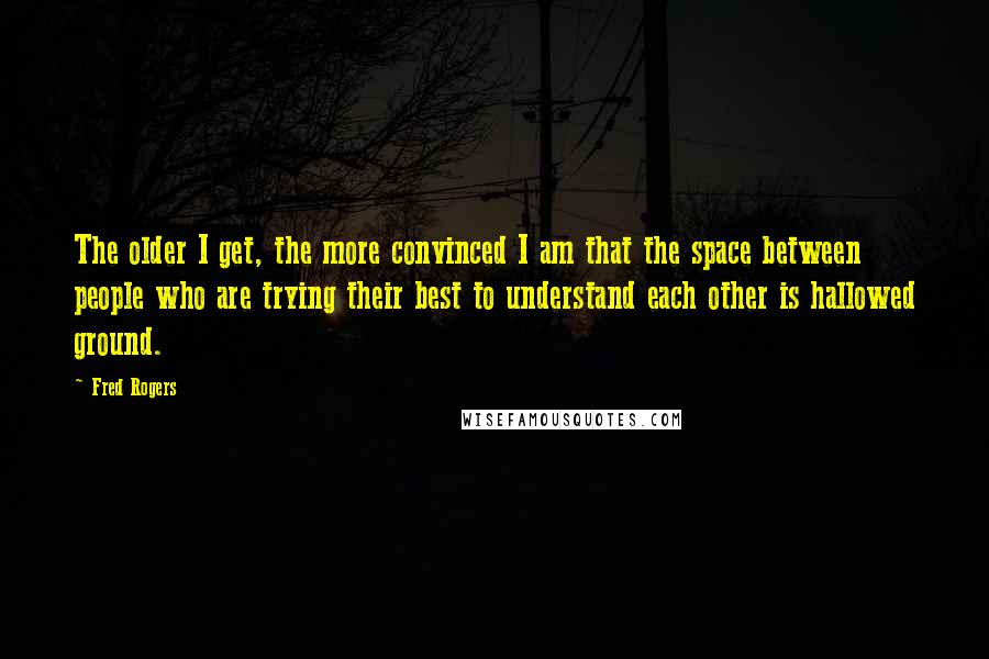 Fred Rogers Quotes: The older I get, the more convinced I am that the space between people who are trying their best to understand each other is hallowed ground.