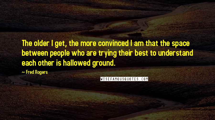 Fred Rogers Quotes: The older I get, the more convinced I am that the space between people who are trying their best to understand each other is hallowed ground.