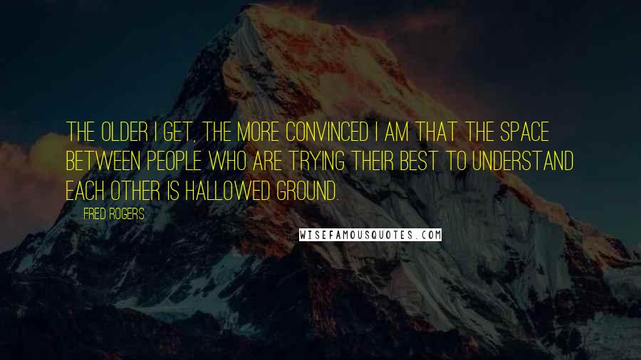 Fred Rogers Quotes: The older I get, the more convinced I am that the space between people who are trying their best to understand each other is hallowed ground.