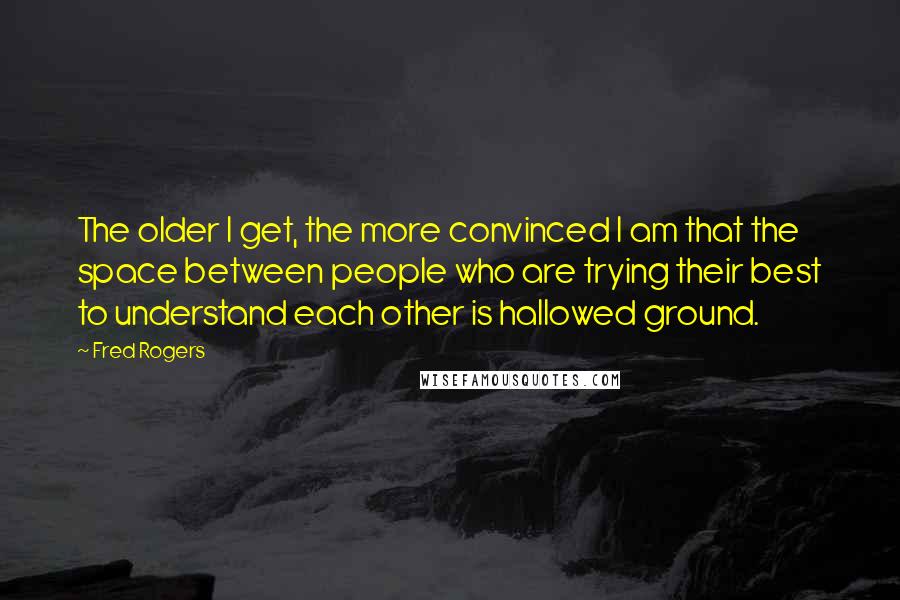 Fred Rogers Quotes: The older I get, the more convinced I am that the space between people who are trying their best to understand each other is hallowed ground.