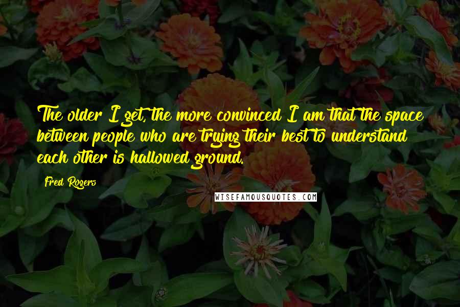 Fred Rogers Quotes: The older I get, the more convinced I am that the space between people who are trying their best to understand each other is hallowed ground.
