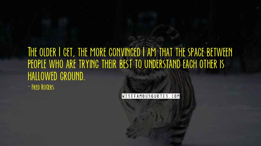 Fred Rogers Quotes: The older I get, the more convinced I am that the space between people who are trying their best to understand each other is hallowed ground.