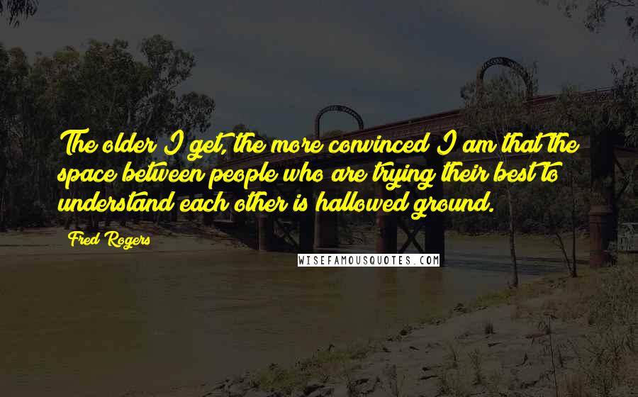 Fred Rogers Quotes: The older I get, the more convinced I am that the space between people who are trying their best to understand each other is hallowed ground.