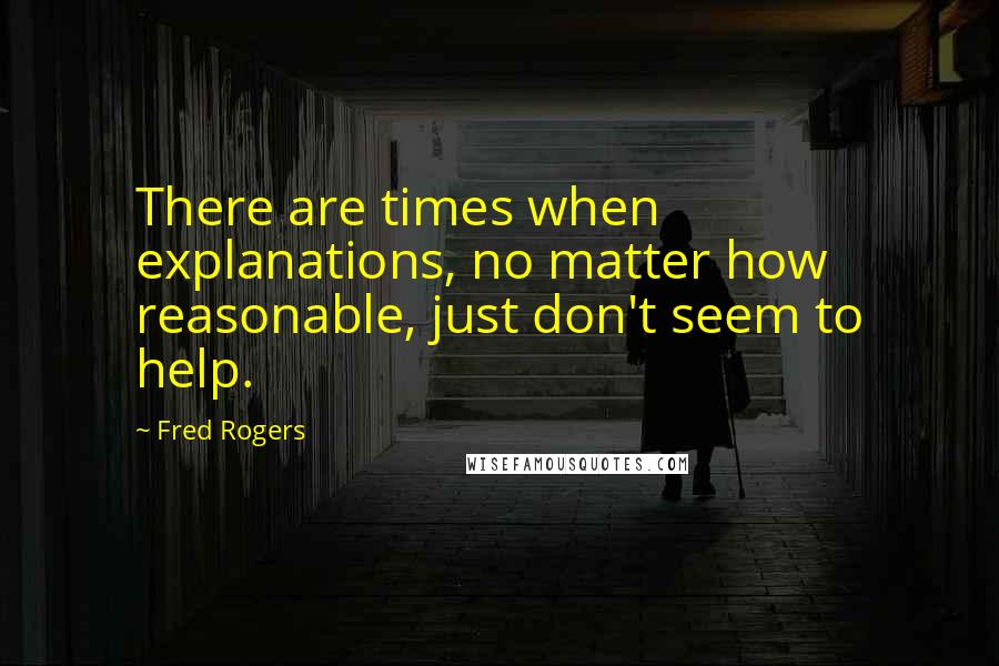 Fred Rogers Quotes: There are times when explanations, no matter how reasonable, just don't seem to help.