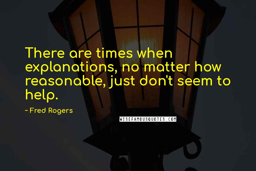 Fred Rogers Quotes: There are times when explanations, no matter how reasonable, just don't seem to help.