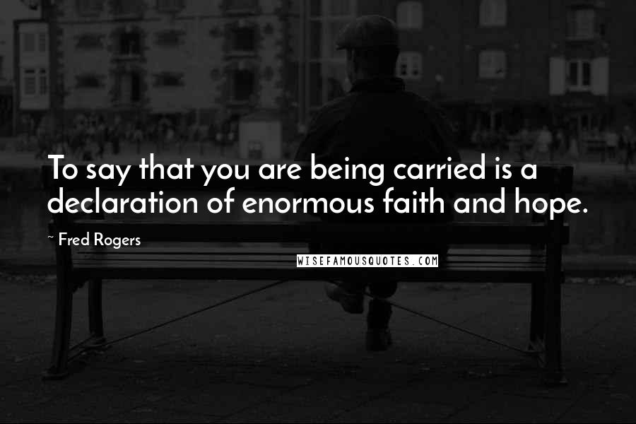 Fred Rogers Quotes: To say that you are being carried is a declaration of enormous faith and hope.