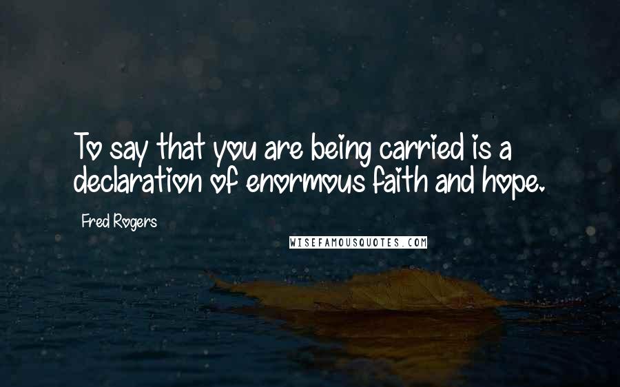 Fred Rogers Quotes: To say that you are being carried is a declaration of enormous faith and hope.