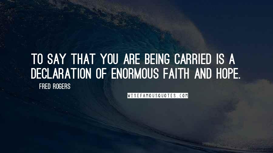 Fred Rogers Quotes: To say that you are being carried is a declaration of enormous faith and hope.