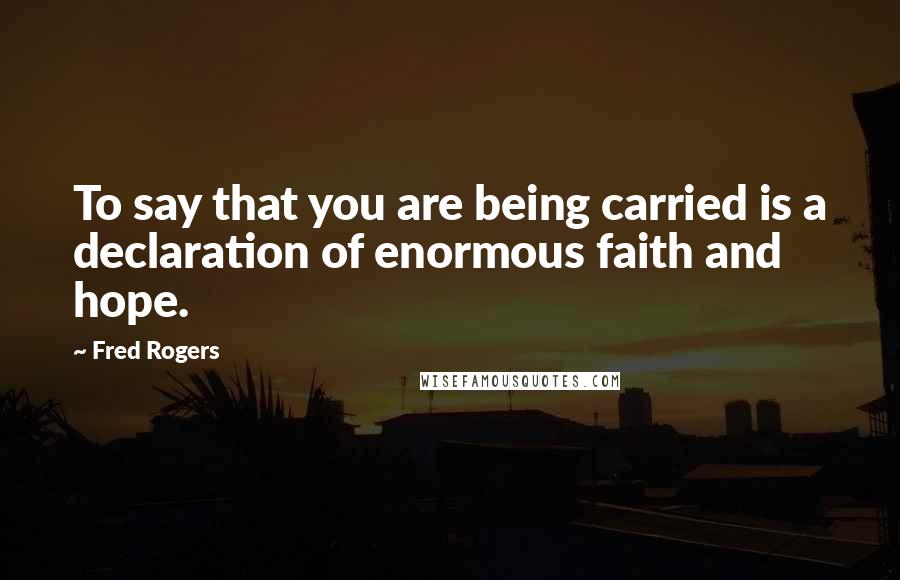 Fred Rogers Quotes: To say that you are being carried is a declaration of enormous faith and hope.