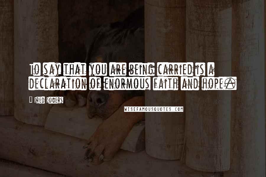 Fred Rogers Quotes: To say that you are being carried is a declaration of enormous faith and hope.