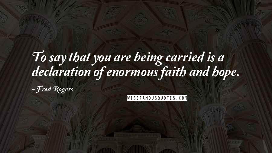 Fred Rogers Quotes: To say that you are being carried is a declaration of enormous faith and hope.