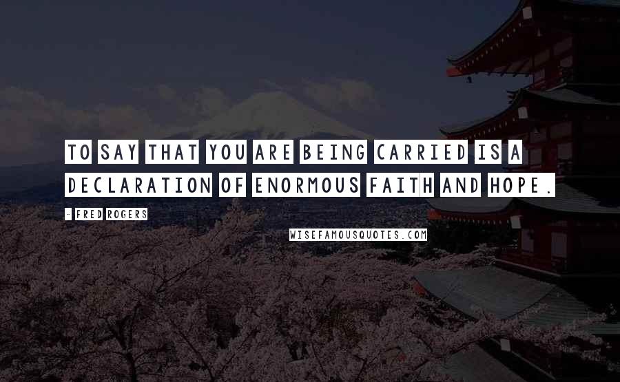 Fred Rogers Quotes: To say that you are being carried is a declaration of enormous faith and hope.