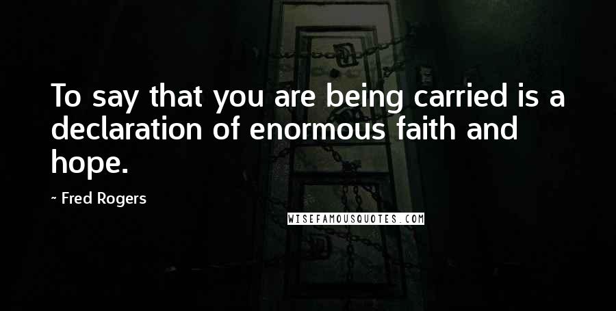 Fred Rogers Quotes: To say that you are being carried is a declaration of enormous faith and hope.