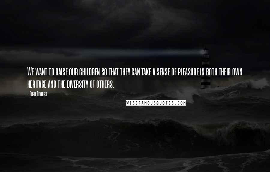 Fred Rogers Quotes: We want to raise our children so that they can take a sense of pleasure in both their own heritage and the diversity of others.
