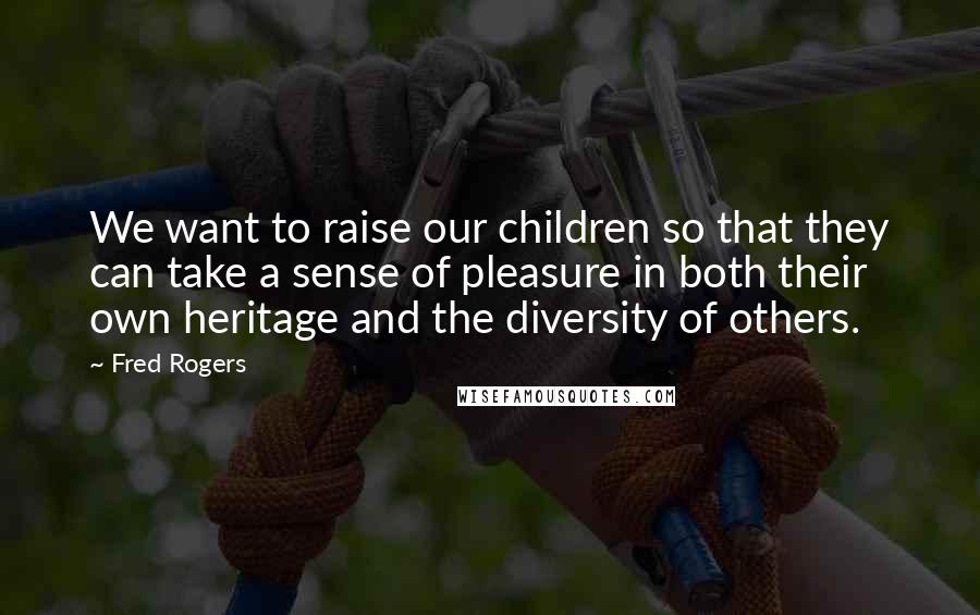 Fred Rogers Quotes: We want to raise our children so that they can take a sense of pleasure in both their own heritage and the diversity of others.