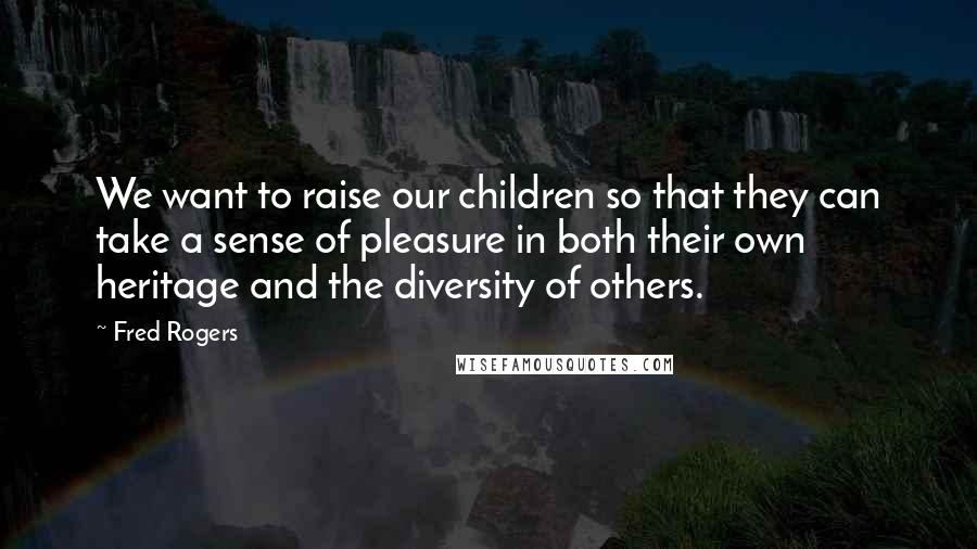 Fred Rogers Quotes: We want to raise our children so that they can take a sense of pleasure in both their own heritage and the diversity of others.