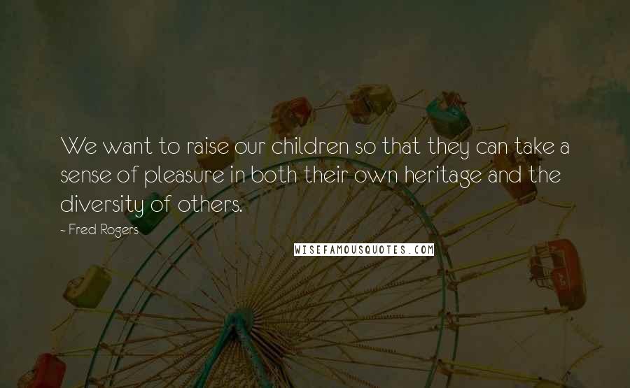 Fred Rogers Quotes: We want to raise our children so that they can take a sense of pleasure in both their own heritage and the diversity of others.