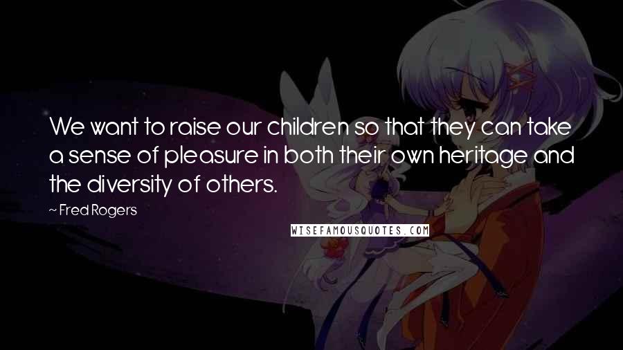 Fred Rogers Quotes: We want to raise our children so that they can take a sense of pleasure in both their own heritage and the diversity of others.