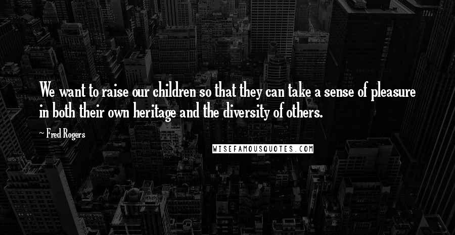 Fred Rogers Quotes: We want to raise our children so that they can take a sense of pleasure in both their own heritage and the diversity of others.