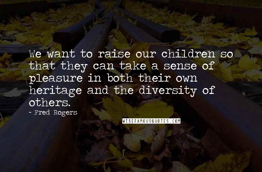 Fred Rogers Quotes: We want to raise our children so that they can take a sense of pleasure in both their own heritage and the diversity of others.