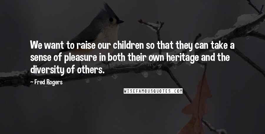 Fred Rogers Quotes: We want to raise our children so that they can take a sense of pleasure in both their own heritage and the diversity of others.