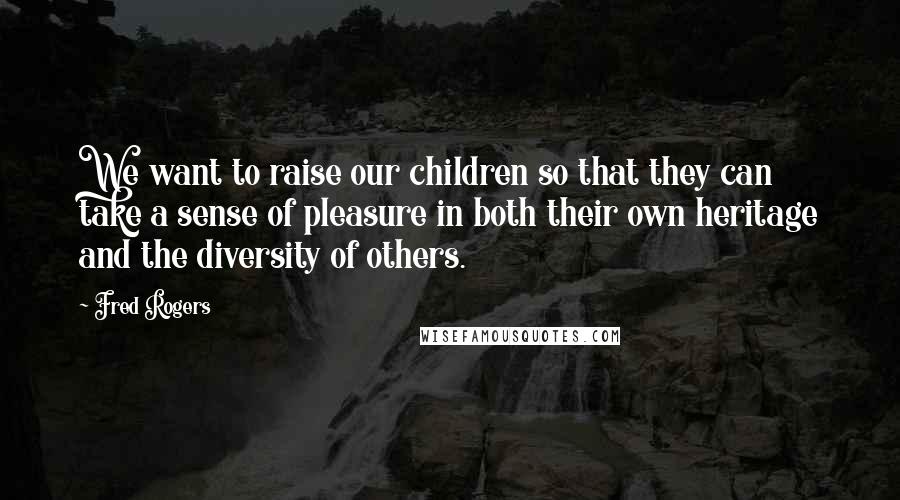 Fred Rogers Quotes: We want to raise our children so that they can take a sense of pleasure in both their own heritage and the diversity of others.