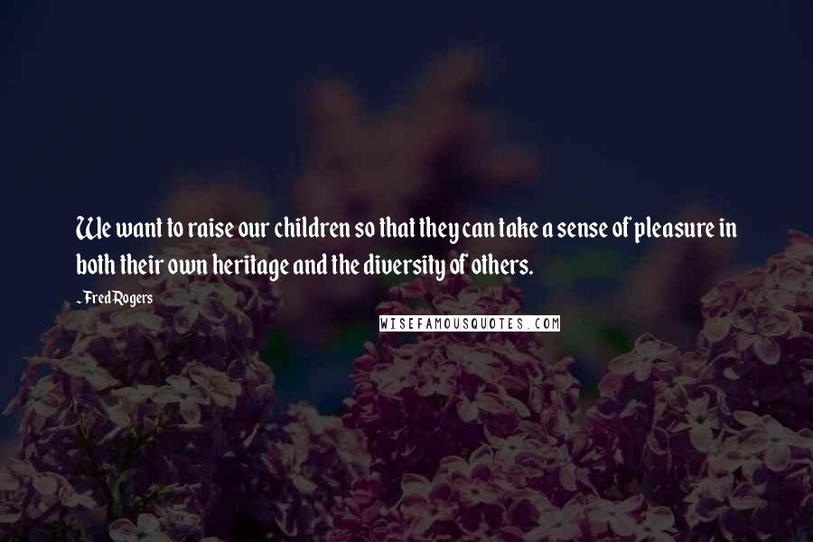 Fred Rogers Quotes: We want to raise our children so that they can take a sense of pleasure in both their own heritage and the diversity of others.