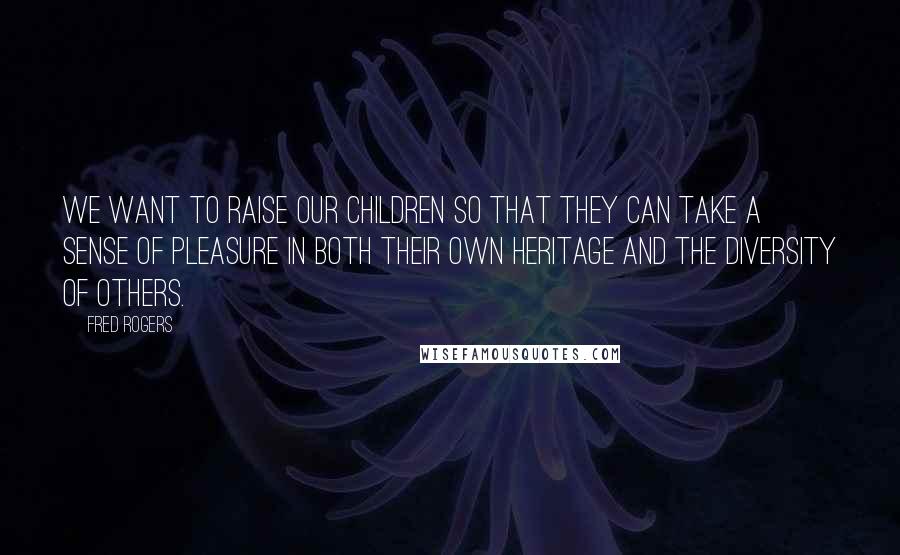 Fred Rogers Quotes: We want to raise our children so that they can take a sense of pleasure in both their own heritage and the diversity of others.