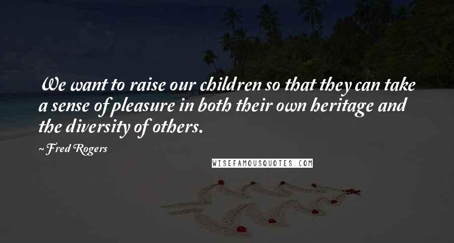 Fred Rogers Quotes: We want to raise our children so that they can take a sense of pleasure in both their own heritage and the diversity of others.