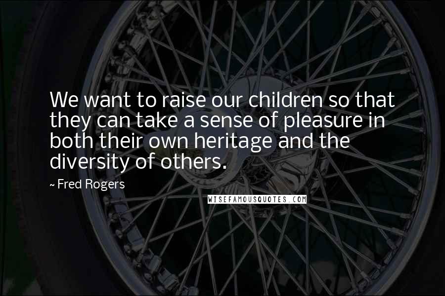 Fred Rogers Quotes: We want to raise our children so that they can take a sense of pleasure in both their own heritage and the diversity of others.