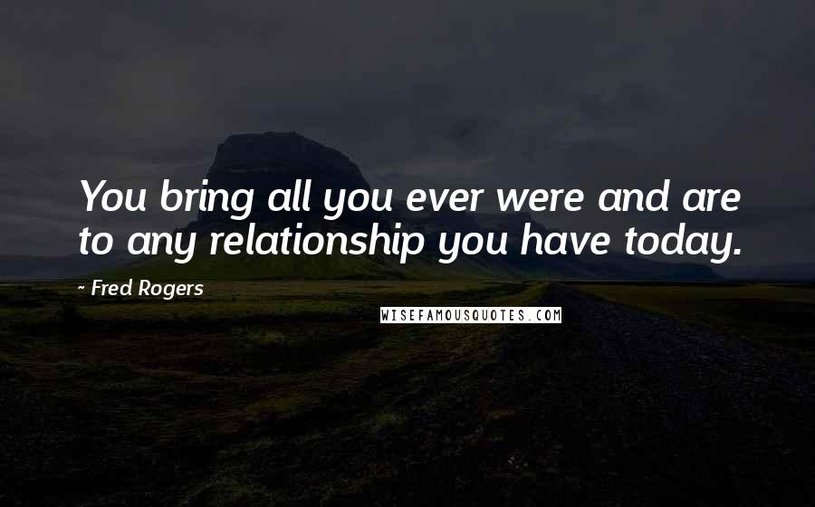 Fred Rogers Quotes: You bring all you ever were and are to any relationship you have today.