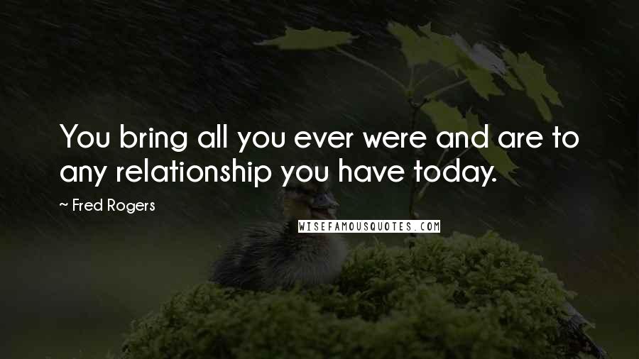 Fred Rogers Quotes: You bring all you ever were and are to any relationship you have today.