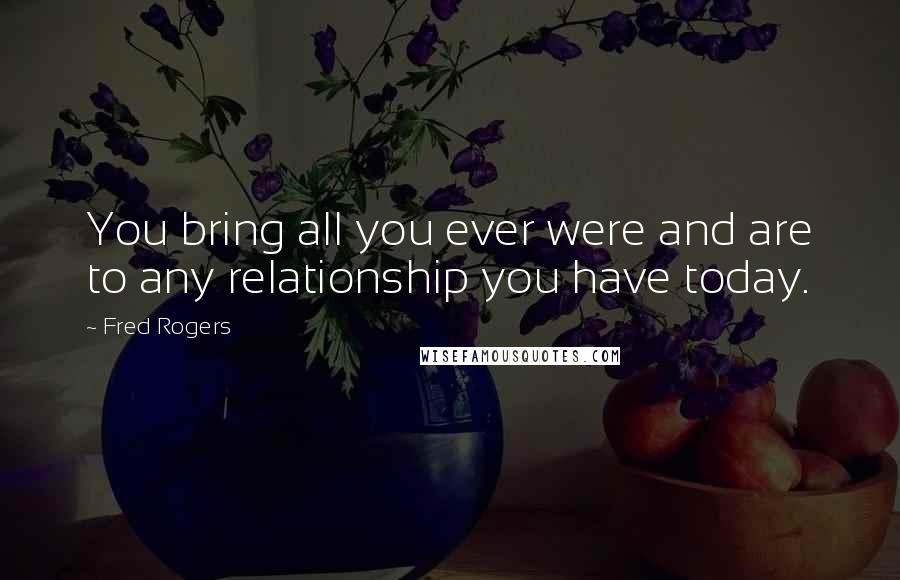 Fred Rogers Quotes: You bring all you ever were and are to any relationship you have today.