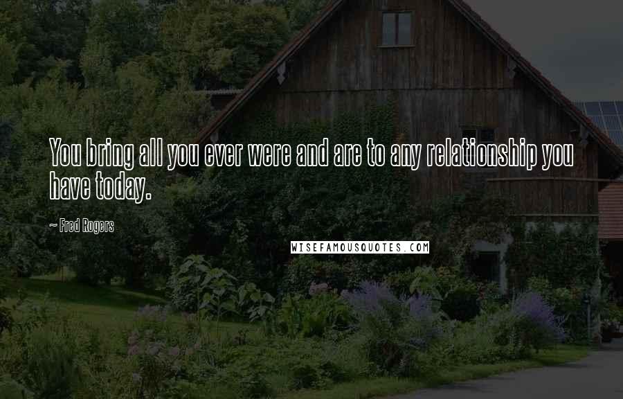 Fred Rogers Quotes: You bring all you ever were and are to any relationship you have today.