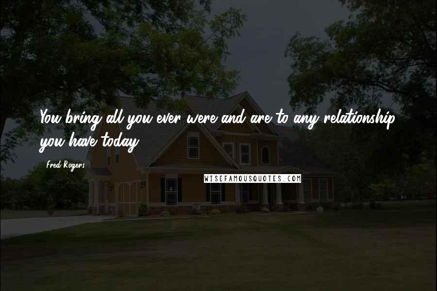 Fred Rogers Quotes: You bring all you ever were and are to any relationship you have today.