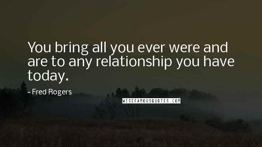 Fred Rogers Quotes: You bring all you ever were and are to any relationship you have today.