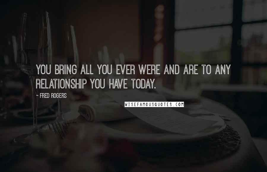 Fred Rogers Quotes: You bring all you ever were and are to any relationship you have today.