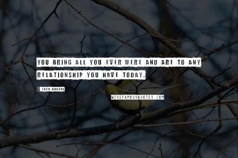 Fred Rogers Quotes: You bring all you ever were and are to any relationship you have today.