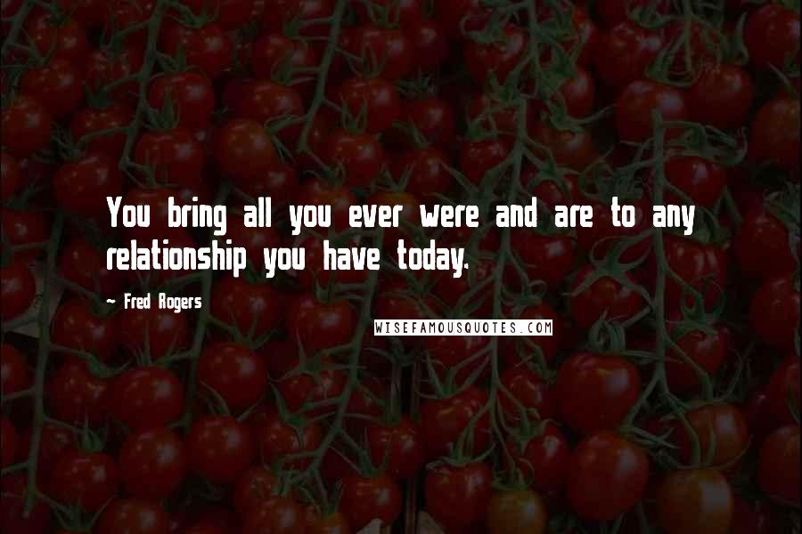 Fred Rogers Quotes: You bring all you ever were and are to any relationship you have today.