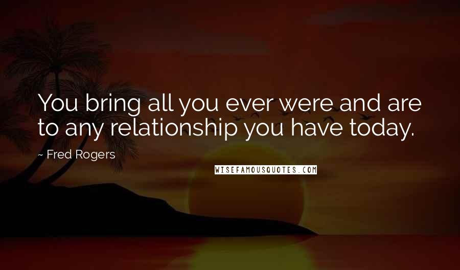 Fred Rogers Quotes: You bring all you ever were and are to any relationship you have today.