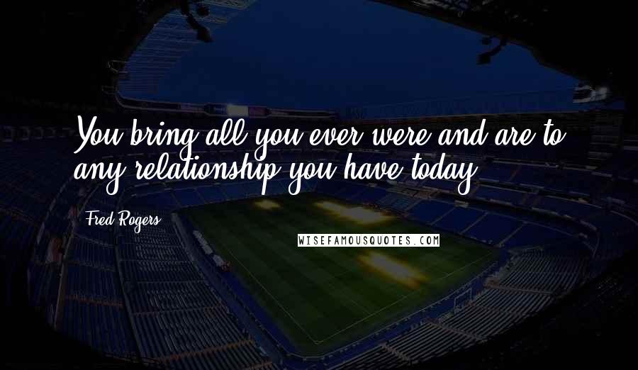 Fred Rogers Quotes: You bring all you ever were and are to any relationship you have today.