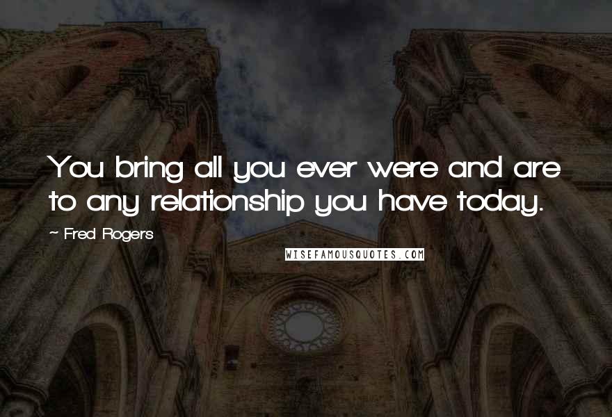 Fred Rogers Quotes: You bring all you ever were and are to any relationship you have today.