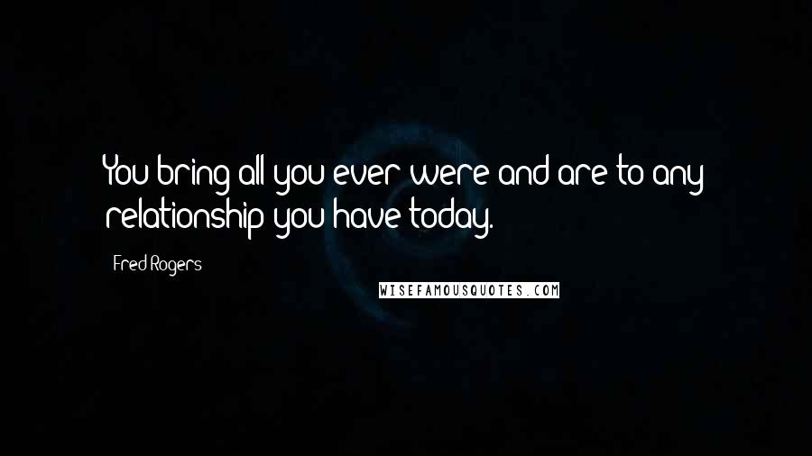 Fred Rogers Quotes: You bring all you ever were and are to any relationship you have today.