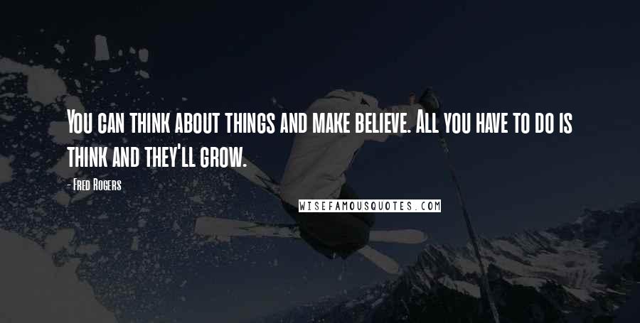 Fred Rogers Quotes: You can think about things and make believe. All you have to do is think and they'll grow.