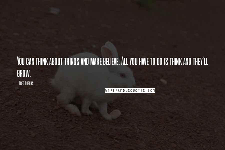 Fred Rogers Quotes: You can think about things and make believe. All you have to do is think and they'll grow.